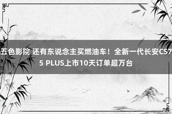 五色影院 还有东说念主买燃油车！全新一代长安CS75 PLUS上市10天订单超万台