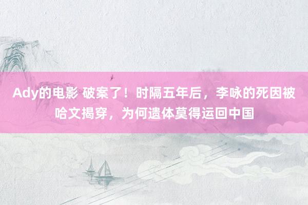 Ady的电影 破案了！时隔五年后，李咏的死因被哈文揭穿，为何遗体莫得运回中国