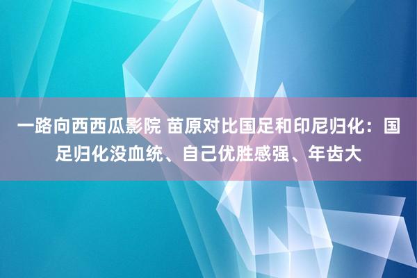 一路向西西瓜影院 苗原对比国足和印尼归化：国足归化没血统、自己优胜感强、年齿大