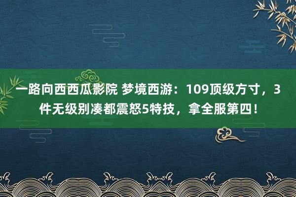 一路向西西瓜影院 梦境西游：109顶级方寸，3件无级别凑都震怒5特技，拿全服第四！