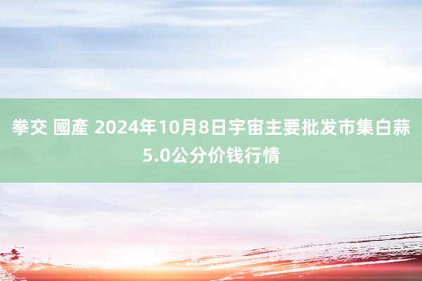 拳交 國產 2024年10月8日宇宙主要批发市集白蒜5.0公分价钱行情