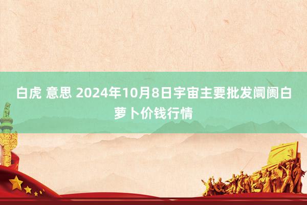 白虎 意思 2024年10月8日宇宙主要批发阛阓白萝卜价钱行情