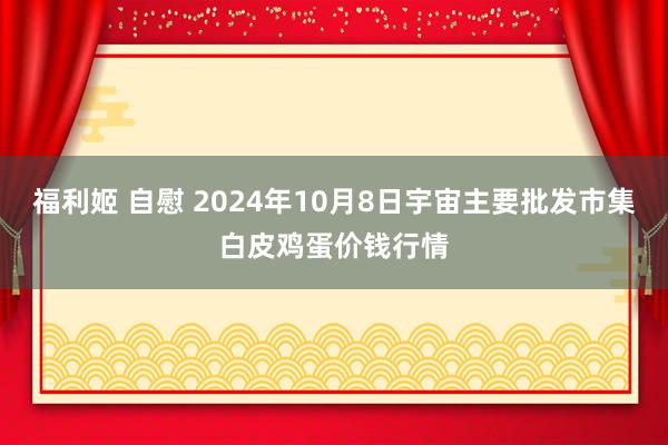 福利姬 自慰 2024年10月8日宇宙主要批发市集白皮鸡蛋价钱行情