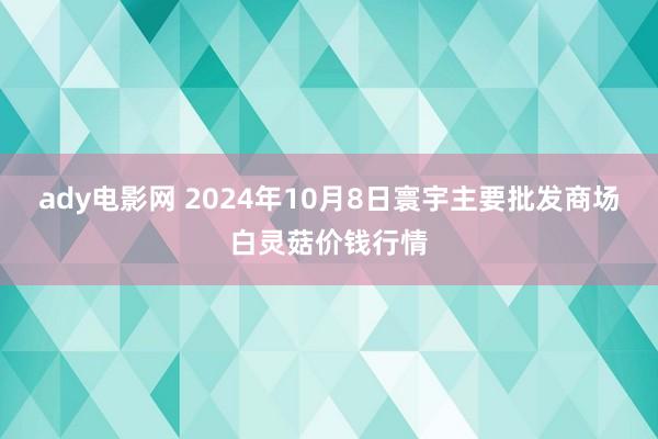 ady电影网 2024年10月8日寰宇主要批发商场白灵菇价钱行情