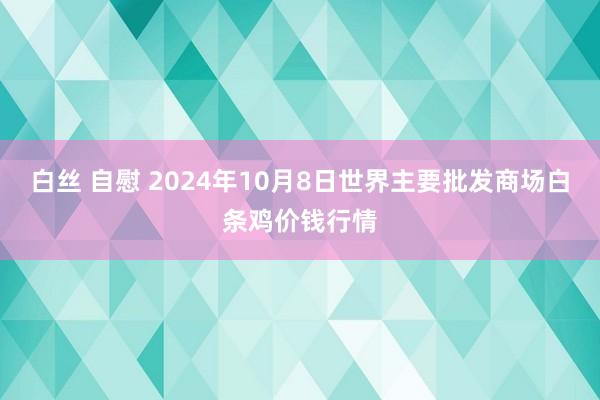 白丝 自慰 2024年10月8日世界主要批发商场白条鸡价钱行情