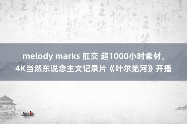 melody marks 肛交 超1000小时素材，4K当然东说念主文记录片《叶尔羌河》开播