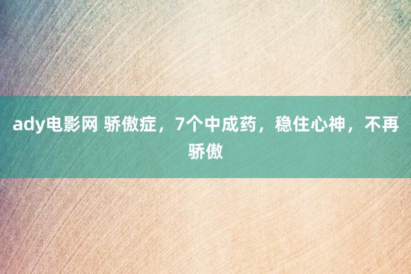 ady电影网 骄傲症，7个中成药，稳住心神，不再骄傲