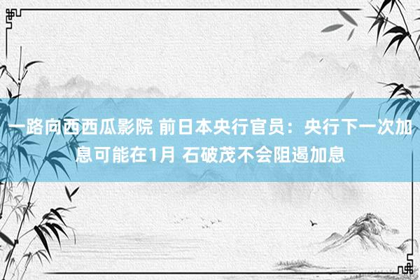 一路向西西瓜影院 前日本央行官员：央行下一次加息可能在1月 石破茂不会阻遏加息