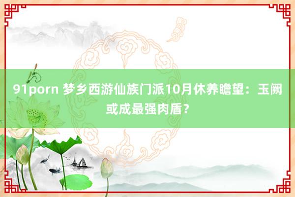 91porn 梦乡西游仙族门派10月休养瞻望：玉阙或成最强肉盾？