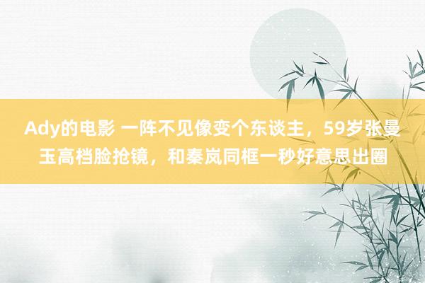 Ady的电影 一阵不见像变个东谈主，59岁张曼玉高档脸抢镜，和秦岚同框一秒好意思出圈