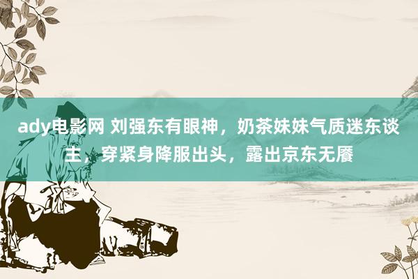 ady电影网 刘强东有眼神，奶茶妹妹气质迷东谈主，穿紧身降服出头，露出京东无餍