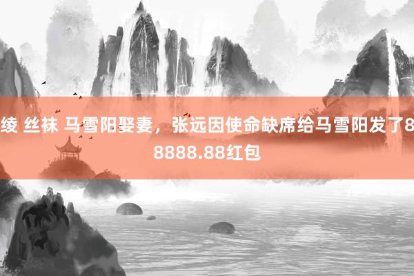 绫 丝袜 马雪阳娶妻，张远因使命缺席给马雪阳发了88888.88红包