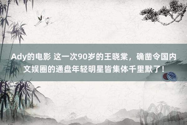 Ady的电影 这一次90岁的王晓棠，确凿令国内文娱圈的通盘年轻明星皆集体千里默了！