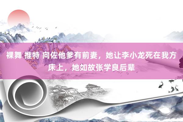 裸舞 推特 向佐他爹有前妻，她让李小龙死在我方床上，她如故张学良后辈