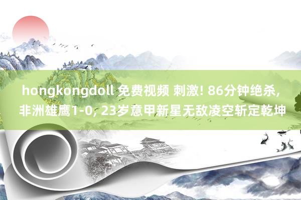 hongkongdoll 免费视频 刺激! 86分钟绝杀， 非洲雄鹰1-0， 23岁意甲新星无敌凌空斩定乾坤