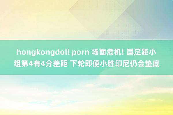 hongkongdoll porn 场面危机! 国足距小组第4有4分差距 下轮即便小胜印尼仍会垫底