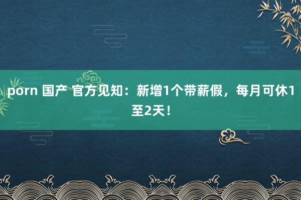 porn 国产 官方见知：新增1个带薪假，每月可休1至2天！