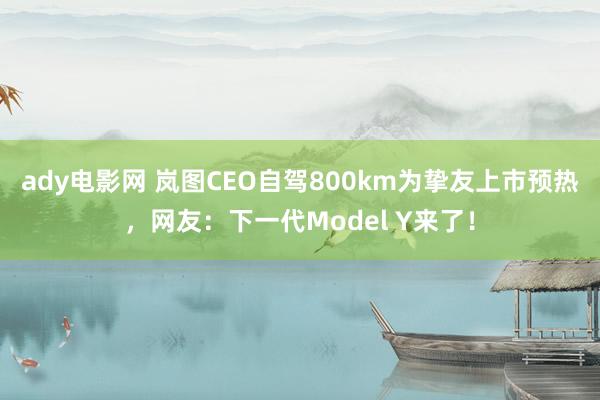 ady电影网 岚图CEO自驾800km为挚友上市预热，网友：下一代Model Y来了！