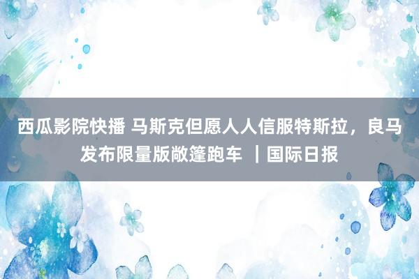 西瓜影院快播 马斯克但愿人人信服特斯拉，良马发布限量版敞篷跑车 ｜国际日报