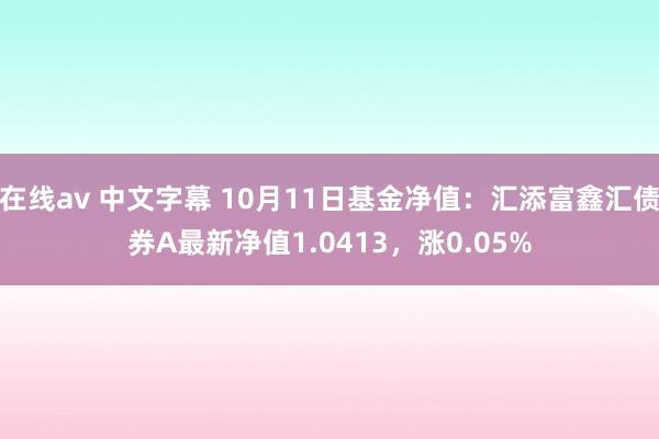 在线av 中文字幕 10月11日基金净值：汇添富鑫汇债券A最新净值1.0413，涨0.05%