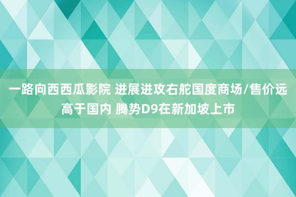 一路向西西瓜影院 进展进攻右舵国度商场/售价远高于国内 腾势D9在新加坡上市