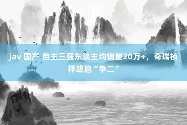 jav 国产 自主三强东谈主均销量20万+，奇瑞祯祥跋扈“争二”