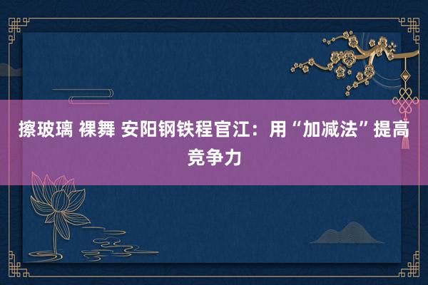 擦玻璃 裸舞 安阳钢铁程官江：用“加减法”提高竞争力