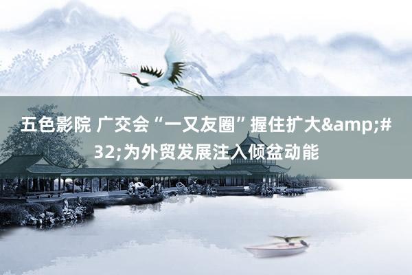 五色影院 广交会“一又友圈”握住扩大&#32;为外贸发展注入倾盆动能