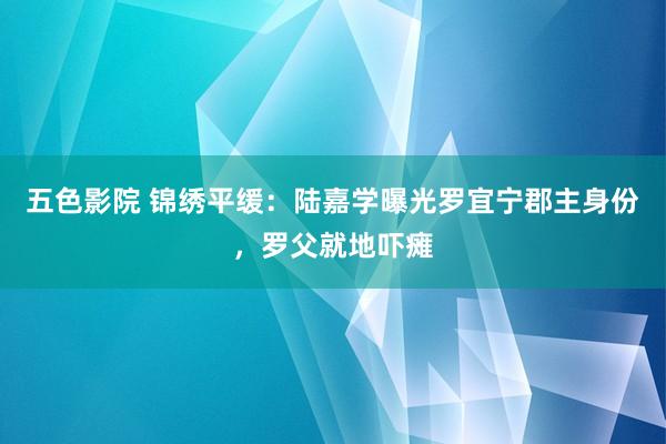 五色影院 锦绣平缓：陆嘉学曝光罗宜宁郡主身份，罗父就地吓瘫