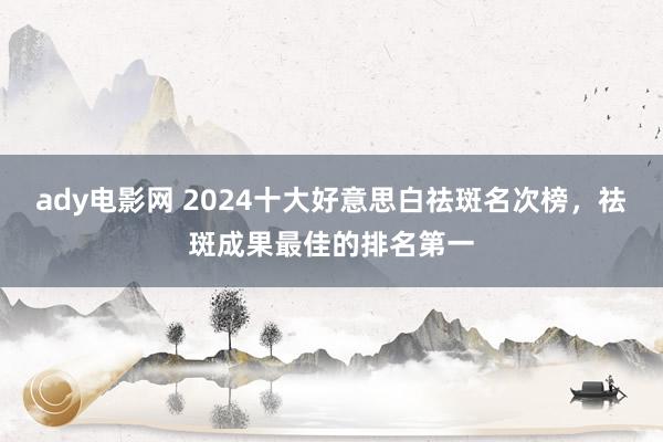 ady电影网 2024十大好意思白祛斑名次榜，祛斑成果最佳的排名第一