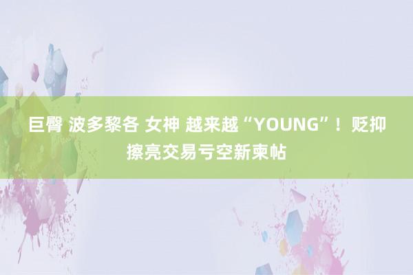 巨臀 波多黎各 女神 越来越“YOUNG”！贬抑擦亮交易亏空新柬帖