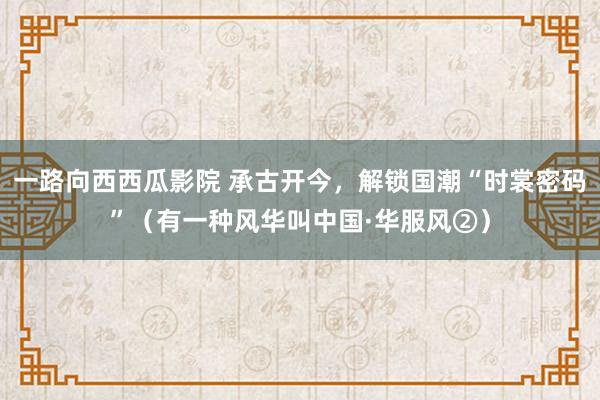 一路向西西瓜影院 承古开今，解锁国潮“时裳密码”（有一种风华叫中国·华服风②）