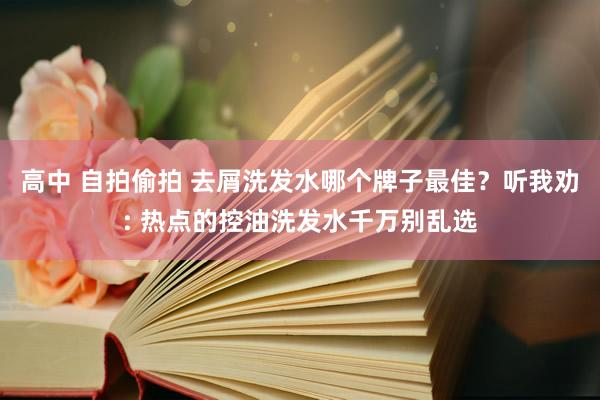 高中 自拍偷拍 去屑洗发水哪个牌子最佳？听我劝: 热点的控油洗发水千万别乱选