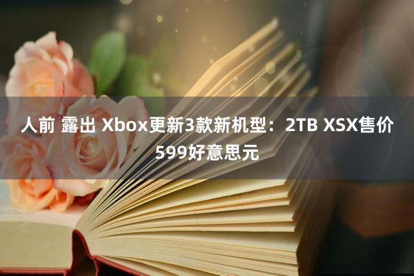 人前 露出 Xbox更新3款新机型：2TB XSX售价599好意思元