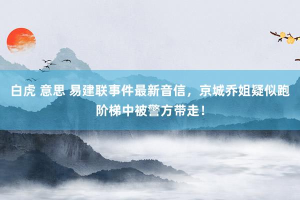 白虎 意思 易建联事件最新音信，京城乔姐疑似跑阶梯中被警方带走！