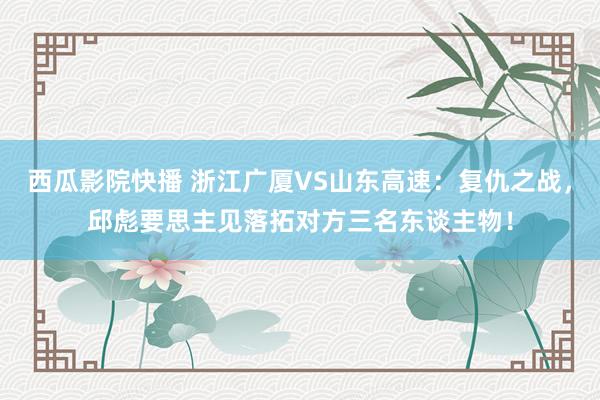 西瓜影院快播 浙江广厦VS山东高速：复仇之战，邱彪要思主见落拓对方三名东谈主物！