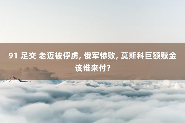 91 足交 老迈被俘虏， 俄军惨败， 莫斯科巨额赎金该谁来付?