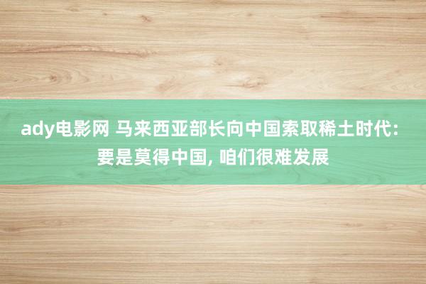 ady电影网 马来西亚部长向中国索取稀土时代: 要是莫得中国， 咱们很难发展