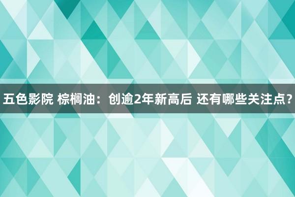 五色影院 棕榈油：创逾2年新高后 还有哪些关注点？