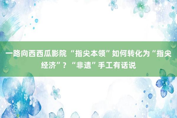 一路向西西瓜影院 “指尖本领”如何转化为“指尖经济”？“非遗”手工有话说