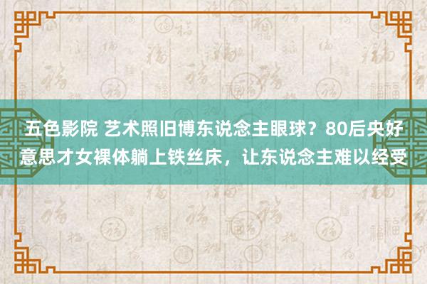 五色影院 艺术照旧博东说念主眼球？80后央好意思才女裸体躺上铁丝床，让东说念主难以经受