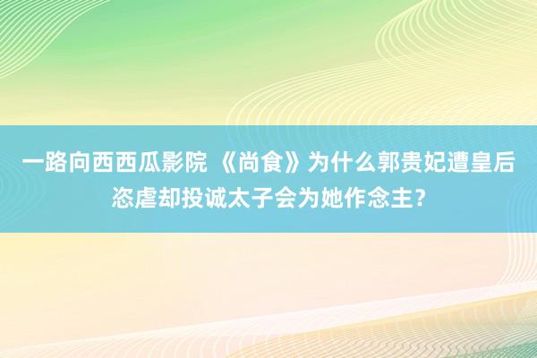 一路向西西瓜影院 《尚食》为什么郭贵妃遭皇后恣虐却投诚太子会为她作念主？