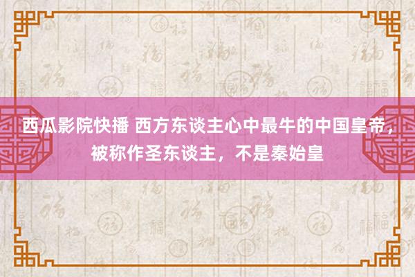 西瓜影院快播 西方东谈主心中最牛的中国皇帝，被称作圣东谈主，不是秦始皇