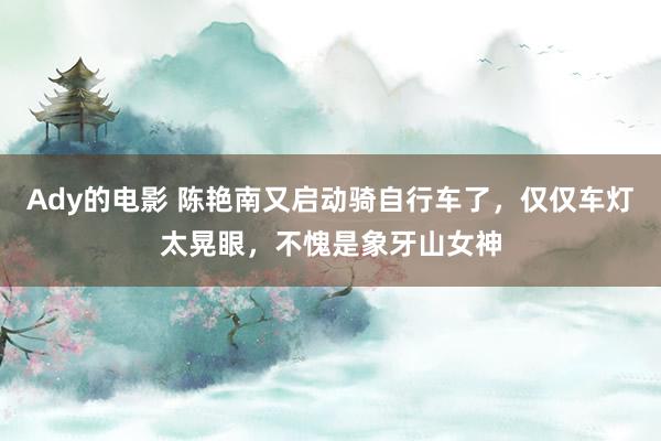 Ady的电影 陈艳南又启动骑自行车了，仅仅车灯太晃眼，不愧是象牙山女神