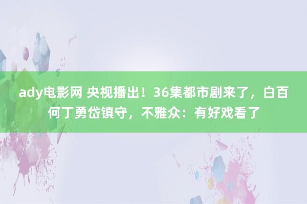 ady电影网 央视播出！36集都市剧来了，白百何丁勇岱镇守，不雅众：有好戏看了