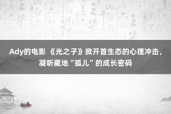 Ady的电影 《光之子》掀开首生态的心理冲击，凝听藏地“孤儿”的成长密码