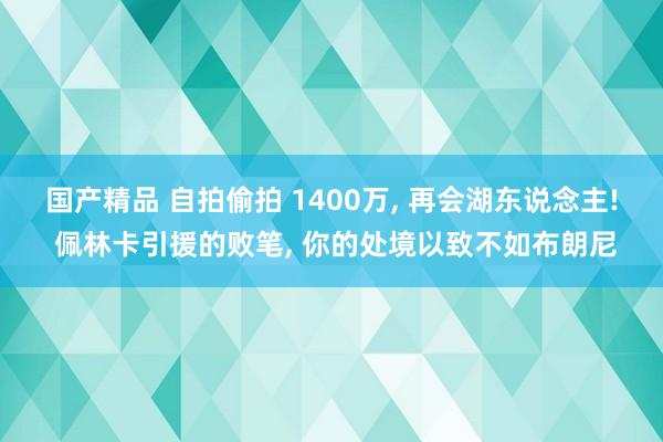 国产精品 自拍偷拍 1400万， 再会湖东说念主! 佩林卡引援的败笔， 你的处境以致不如布朗尼