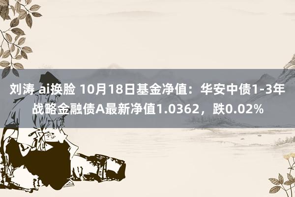 刘涛 ai换脸 10月18日基金净值：华安中债1-3年战略金融债A最新净值1.0362，跌0.02%