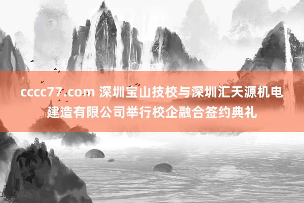 cccc77.com 深圳宝山技校与深圳汇天源机电建造有限公司举行校企融合签约典礼