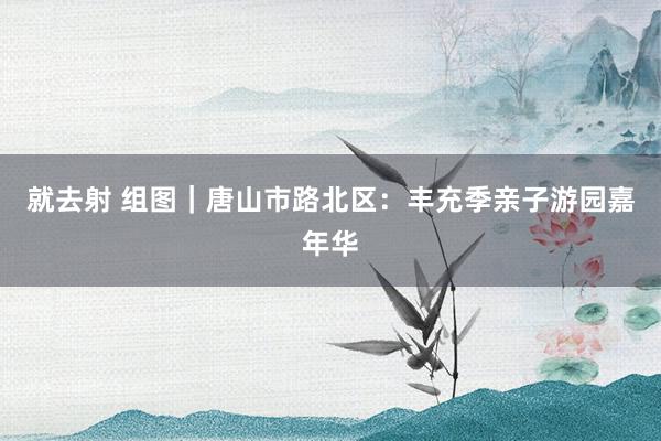 就去射 组图｜唐山市路北区：丰充季亲子游园嘉年华